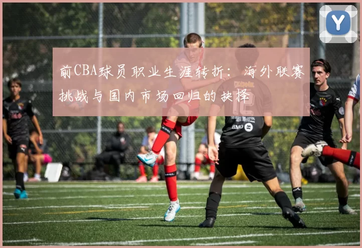 前CBA球员职业生涯转折：海外联赛挑战与国内市场回归的抉择