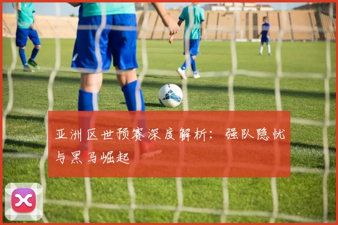 亚洲区世预赛深度解析：强队隐忧与黑马崛起