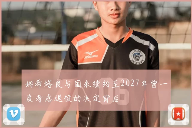 姆希塔良与国米续约至2027年曾一度考虑退役的决定背后