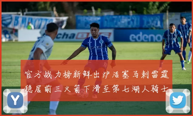 官方战力榜新鲜出炉活塞马刺雷霆稳居前三火箭下滑至第七湖人骑士表现不佳