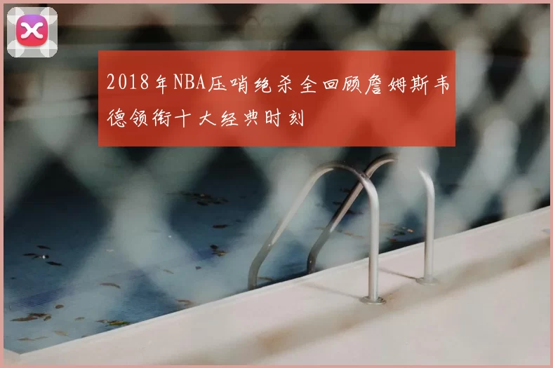2018年NBA压哨绝杀全回顾詹姆斯韦德领衔十大经典时刻