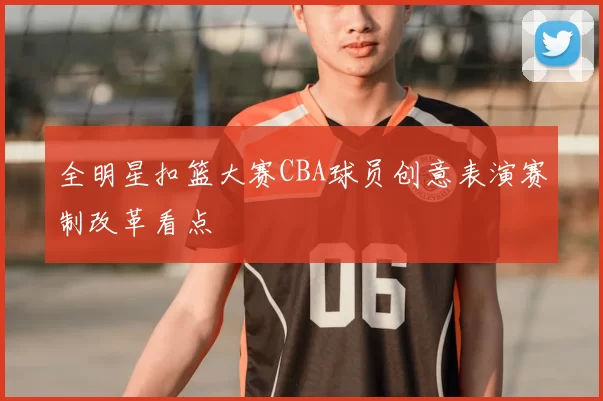 全明星扣篮大赛CBA球员创意表演赛制改革看点