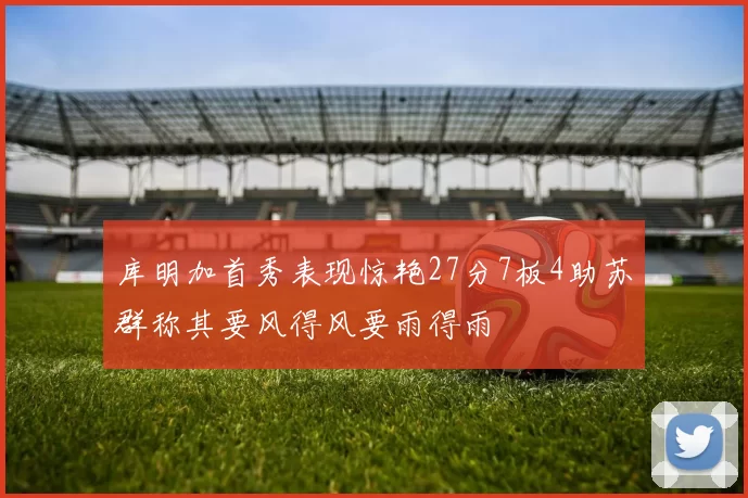 库明加首秀表现惊艳27分7板4助苏群称其要风得风要雨得雨