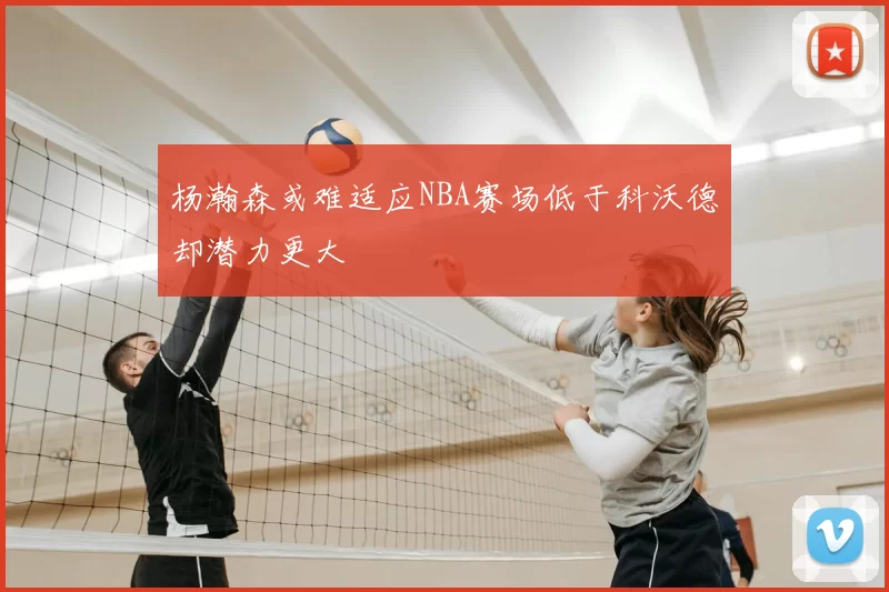 杨瀚森或难适应NBA赛场低于科沃德却潜力更大