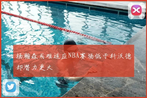 杨瀚森或难适应NBA赛场低于科沃德却潜力更大