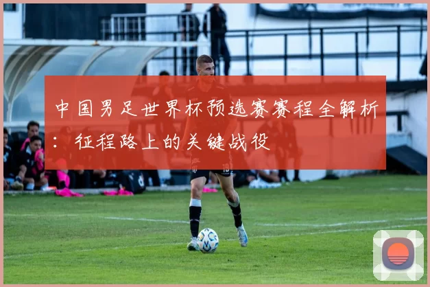中国男足世界杯预选赛赛程全解析：征程路上的关键战役