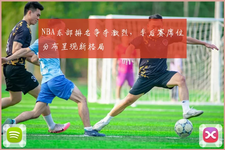 NBA东部排名争夺激烈,季后赛席位分布呈现新格局