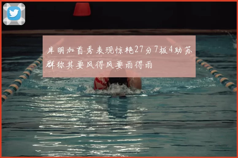 库明加首秀表现惊艳27分7板4助苏群称其要风得风要雨得雨