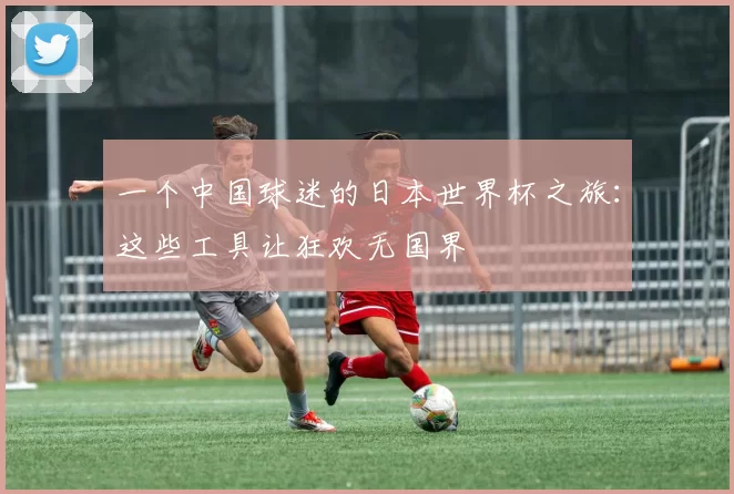 一个中国球迷的日本世界杯之旅：这些工具让狂欢无国界