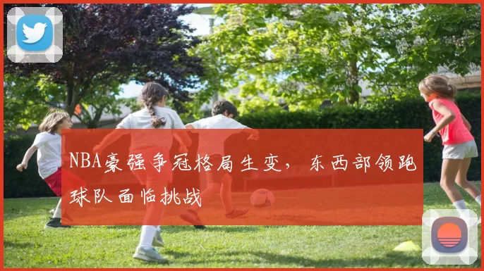 NBA豪强争冠格局生变，东西部领跑球队面临挑战